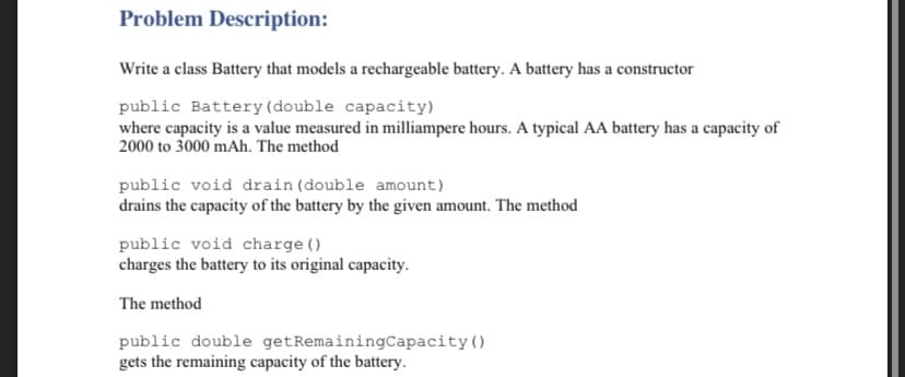 Problem Description:
Write a class Battery that models a rechargeable battery. A battery has a constructor
public Battery (double capacity)
where capacity is a value measured in milliampere hours. A typical AA battery has a capacity of
2000 to 3000 mAh. The method
public void drain (double amount)
drains the capacity of the battery by the given amount. The method
public void charge ()
charges the battery to its original capacity.
The method
public double getRemainingCapacity()
gets the remaining capacity of the battery.
