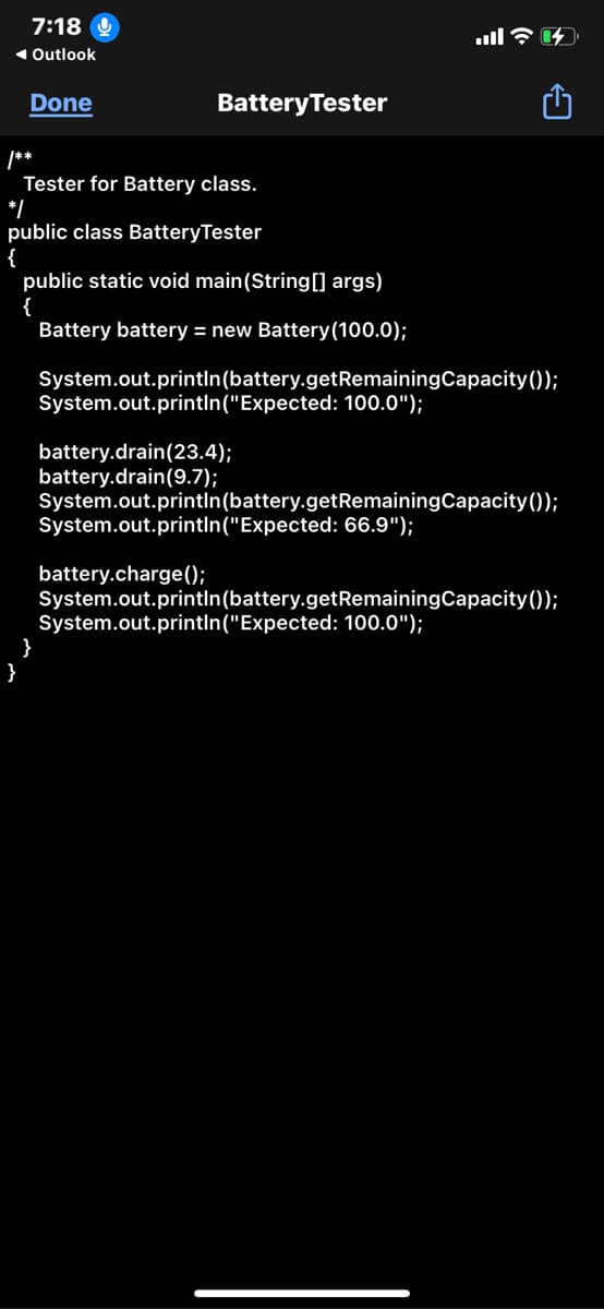 7:18
1Outlook
Done
BatteryTester
/**
Tester for Battery class.
*/
public class BatteryTester
{
public static void main(String[] args)
{
Battery battery = new Battery(100.0);
System.out.printIn(battery.getRemainingCapacity ());
System.out.printIn("Expected: 100.0");
battery.drain(23.4);
battery.drain(9.7);
System.out.printIn(battery.getRemainingCapacity());
System.out.printIn("Expected: 66.9");
battery.charge(0;
System.out.printIn(battery.getRemainingCapacity());
System.out.printIn("Expected: 100.0");
}
}
