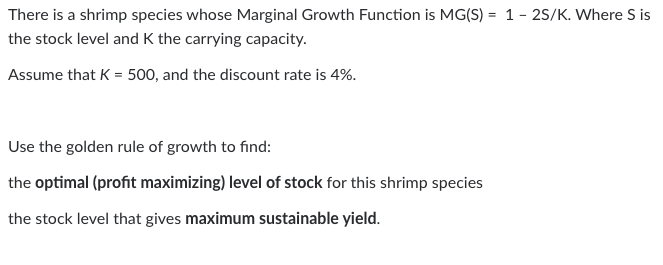 There is a shrimp species whose Marginal Growth Function is MG(S) = 1- 2S/K. Where S is
the stock level and K the carrying capacity.
Assume that K = 500, and the discount rate is 4%.
Use the golden rule of growth to find:
the optimal (profit maximizing) level of stock for this shrimp species
the stock level that gives maximum sustainable yield.
