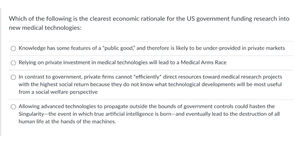 Which of the following is the clearest economic rationale for the US government funding research into
new medical technologies:
Knowledge has some features of a "public good," and therefore is likely to be under-provided in private markets
Relying on private investment in medical technologies will lead to a Medical Arms Race
In contrast to government, private fiırms cannot "efficiently* direct resources toward medical research projects
with the highest social return because they do not know what technological developments will be most useful
from a social welfare perspective
O Allowing advanced technologies to propagate outside the bounds of government controls could hasten the
Singularity-the event in which true artificial intelligence is born-and eventually lead to the destruction of all
human life at the hands of the machines.
