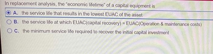 In replacement analysis, the "economic lifetime" of a capital equipment is
A. the service life that results in the lowest EUAC of the asset
B. the service life at which EUAC(capital recovery) = EUAC(Operation & maintenance costs)
C. the minimum service life required to recover the initial capital investment
