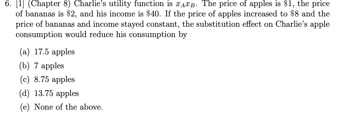 6. [1] (Chapter 8) Charlie's utility function is XAXB. The price of apples is $1, the price
of bananas is $2, and his income
price of bananas and income stayed constant, the substitution effect on Charlie's apple
consumption would reduce his consumption by
$40. If the price of apples increased to $8 and the
(а) 17.5 арples
(b) 7 аpples
(c) 8.75 apples
(d) 13.75 аpples
(e) None of the above.
