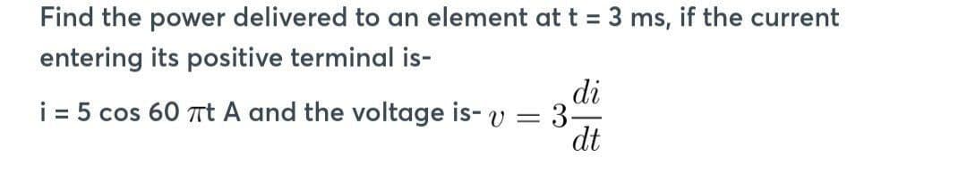 Find the power delivered to an element at t = 3 ms, if the current
entering its positive terminal is-
di
i = 5 cos 60 πt A and the voltage is- v = 3.
dt