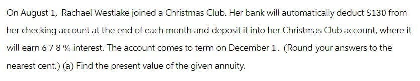 On August 1, Rachael Westlake joined a Christmas Club. Her bank will automatically deduct $130 from
her checking account at the end of each month and deposit it into her Christmas Club account, where it
will earn 678% interest. The account comes to term on December 1. (Round your answers to the
nearest cent.) (a) Find the present value of the given annuity.