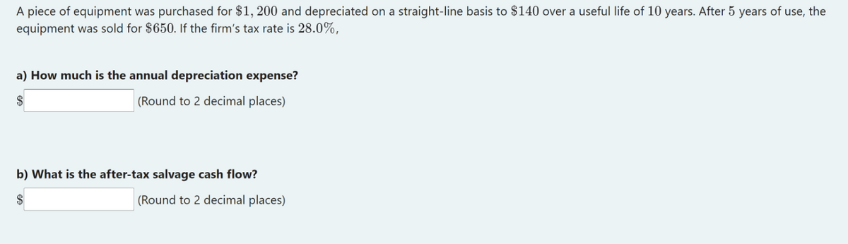 A piece of equipment was purchased for $1, 200 and depreciated on a straight-line basis to $140 over a useful life of 10 years. After 5 years of use, the
equipment was sold for $650. If the firm's tax rate is 28.0%,
a) How much is the annual depreciation expense?
$
(Round to 2 decimal places)
b) What is the after-tax salvage cash flow?
$
(Round to 2 decimal places)
