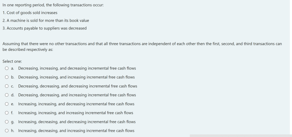 In one reporting period, the following transactions occur:
1. Cost of goods sold increases
2. A machine is sold for more than its book value
3. Accounts payable to suppliers was decreased
Assuming that there were no other transactions and that all three transactions are independent of each other then the first, second, and third transactions can
be described respectively as:
Select one:
O a. Decreasing, increasing, and decreasing incremental free cash flows
O b. Decreasing, increasing, and increasing incremental free cash flows
O c. Decreasing, decreasing, and decreasing incremental free cash flows
O d. Decreasing, decreasing, and increasing incremental free cash flows
O e. Increasing, increasing, and decreasing incremental free cash flows
O f. Increasing, increasing, and increasing incremental free cash flows
O g. Increasing, decreasing, and decreasing incremental free cash flows
O h. Increasing, decreasing, and increasing incremental free cash flows
