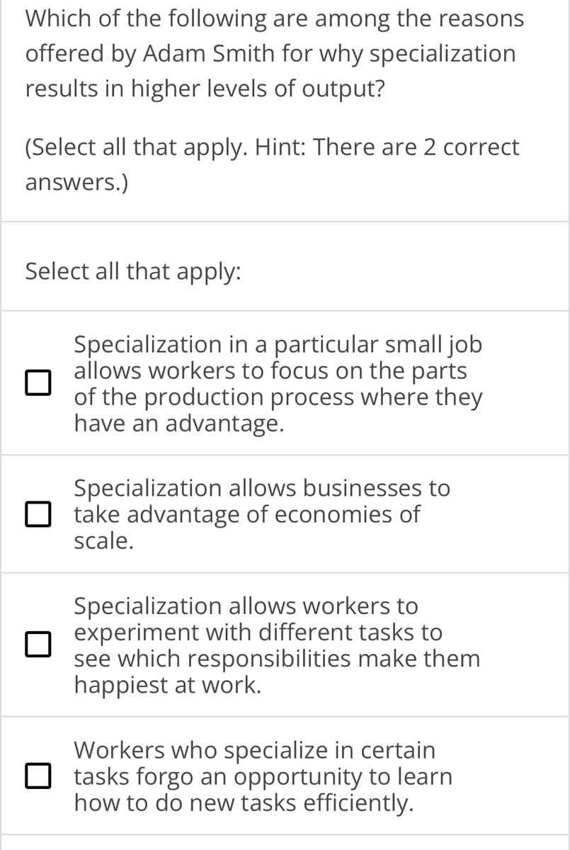 Which of the following are among the reasons
offered by Adam Smith for why specialization
results in higher levels of output?
(Select all that apply. Hint: There are 2 correct
answers.)
Select all that apply:
Specialization in a particular small job
allows workers to focus on the parts
of the production process where they
have an advantage.
Specialization allows businesses to
take advantage of economies of
scale.
Specialization allows workers to
experiment with different tasks to
see which responsibilities make them
happiest at work.
Workers who specialize in certain
tasks forgo an opportunity to learn
how to do new tasks efficiently.