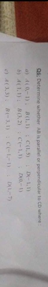 Q6: Determine whether AB is parallel or perpendicular to CD where:
a) A(0,-1); B(1,1) ; C(1,5)
b) A(1,1): B (3.2) C(-1.1)
; D-1,1)
D(0.-1)
c) A(3.3): B(-3,1): C(-1.-1): DI-7)
