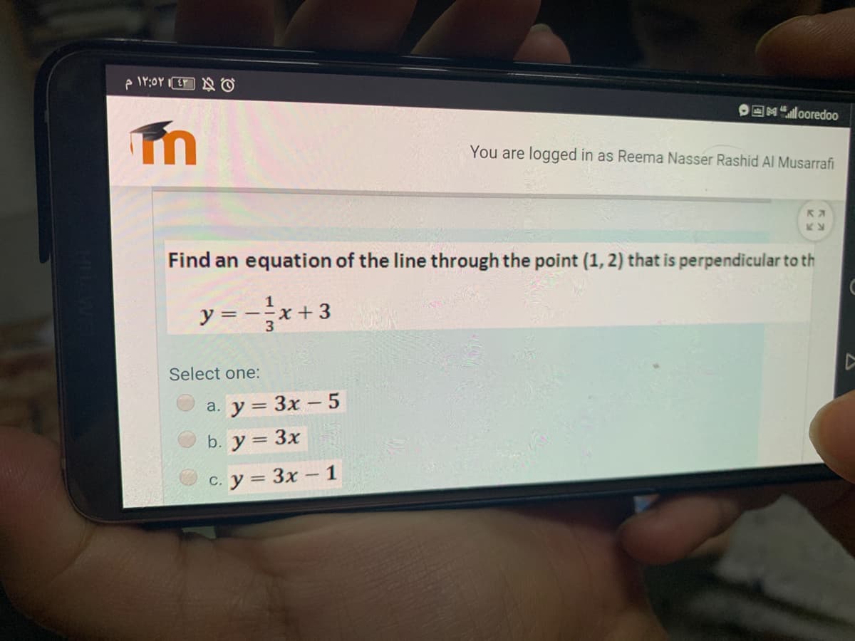 CM"looredoo
You are logged in as Reema Nasser Rashid AI Musarrafi
Find an equation of the line through the point (1, 2) that is perpendicular to th
y = --x+3
3
Select one:
а. у %3 Зх - 5
b. y = 3x
с. у%3 Зх - 1
