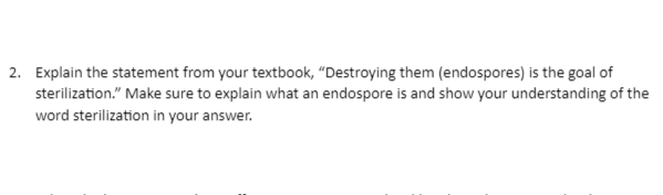 2. Explain the statement from your textbook, "Destroying them (endospores) is the goal of
sterilization." Make sure to explain what an endospore is and show your understanding of the
word sterilization in your answer.