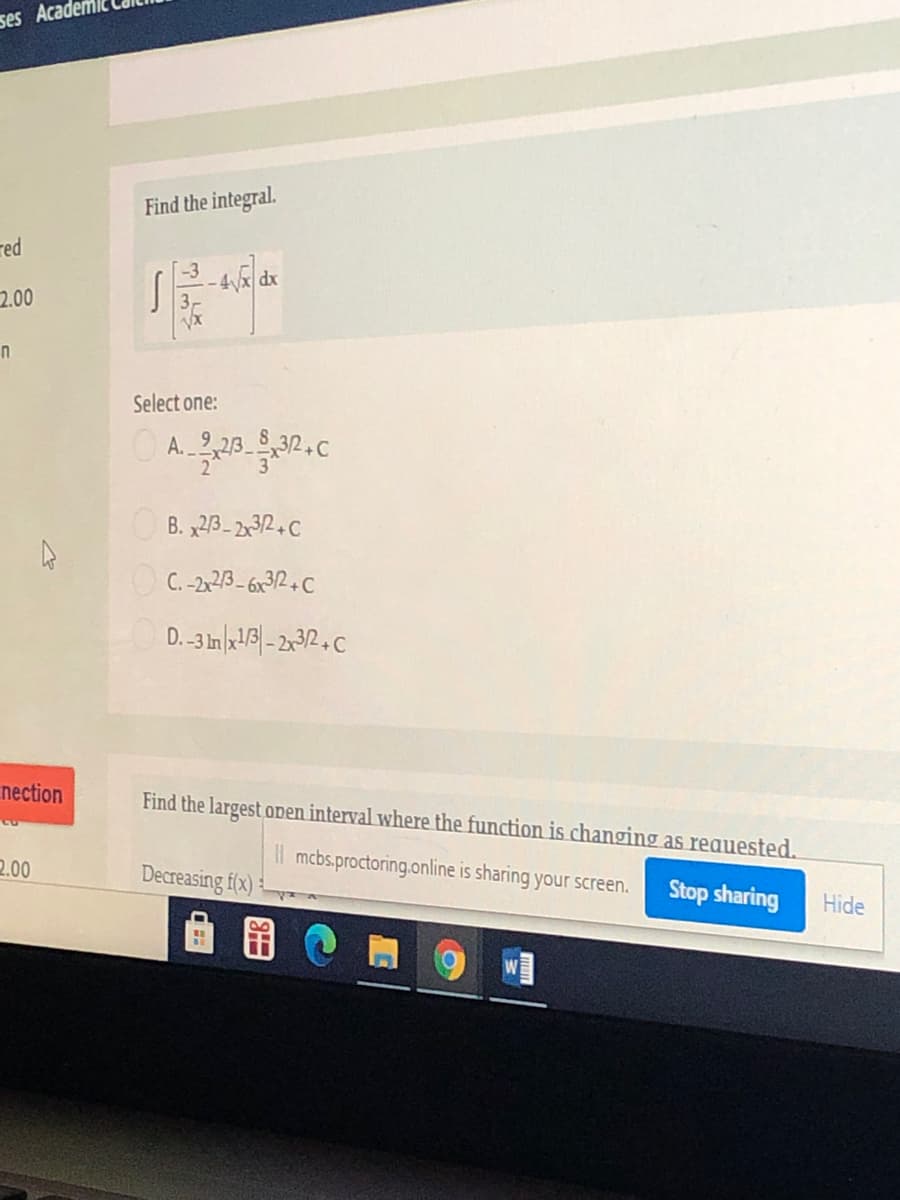 ses Acade
Find the integral.
red
-4x dx
2.00
Select one:
O A.
B. x23- 2x32+C
C. -2,23- 6x32+C
nection
Find the largest open interval where the function is changing as reauested.
l mcbs.proctoring.online is sharing your screen.
2.00
Decreasing f(x) :
Stop sharing
Hide
