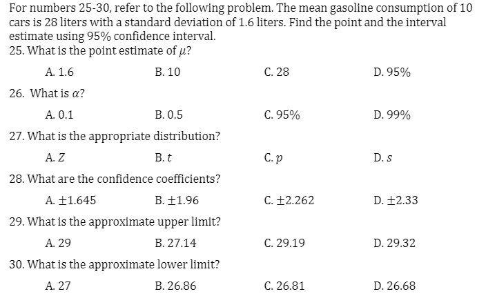 For numbers 25-30, refer to the following problem. The mean gasoline consumption of 10
cars is 28 liters with a standard deviation of 1.6 liters. Find the point and the interval
estimate using 95% confidence interval.
25. What is the point estimate of u?
А. 1.6
В. 10
C. 28
D. 95%
26. What is a?
A. 0.1
В. 0.5
C. 95%
D. 99%
27. What is the appropriate distribution?
А. Z
B. t
C. p
D. s
28. What are the confidence coefficients?
A. +1.645
B. ±1.96
C. +2.262
D. +2.33
29. What is the approximate upper limit?
A. 29
B. 27.14
C. 29.19
D. 29.32
30. What is the approximate lower limit?
A. 27
B. 26.86
C. 26.81
D. 26.68
