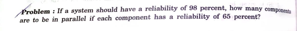 Problem : If a system should have a reliability of 98 percent, how many component.
are to be in parallel if each component has a reliability of 65 percent?
