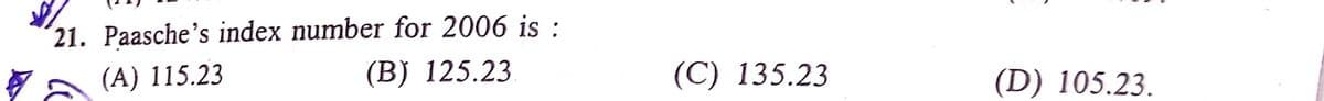 ´21. Paasche's index number for 2006 is :
Va (A) 115.23
(B) 125.23
(С) 135.23
(D) 105.23.
