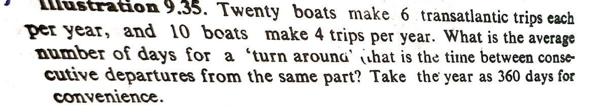 stration 9.35. Twenty boats make 6 transatlantic trips each
per year, and 10 boats make 4 trips per year. What is the average
number of days for a 'turn arouna' ihat is the time between conse-
cutive departures from the same part? Take the year as 360 days for
convenience.
