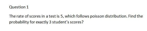 Question 1
The rate of scores in a test is 5, which follows poisson distribution. Find the
probability for exactly 3 student's scores?
