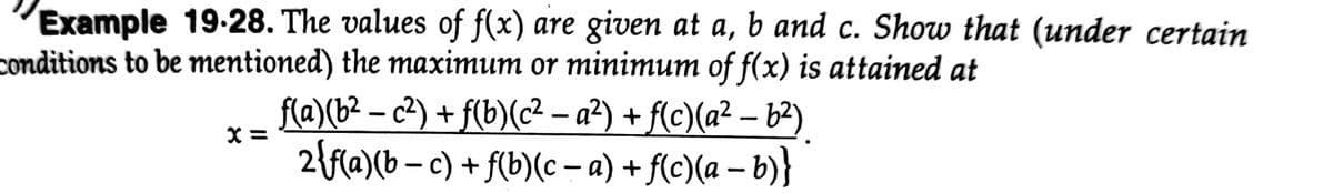 Example 19-28. The values of f(x) are given at a, b and c. Show that (under certain
conditions to be mentioned) the maximum or minimum of f(x) is attained at
f(@)(b² – c²) + f(b)(c² – a²) + f(c)(a² – b²)
2{f{a)(b – c) + f(b)(c – a) + f(c)(a – b)}
