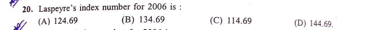 20. Laspeyre's index number for 2006 is :
(В) 134.69
(A) 124.69
(C) 114.69
(D) 144.69.
