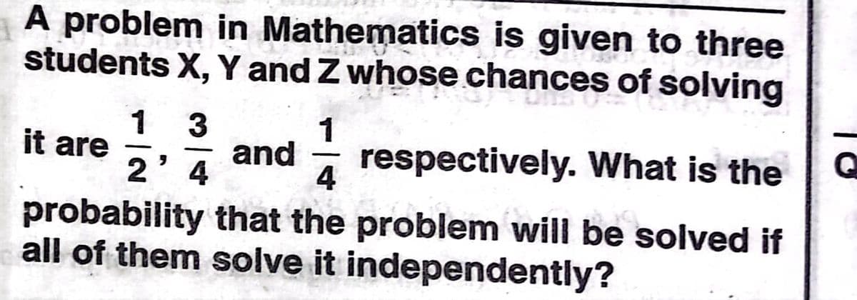 A problem in Mathematics is given to three
students X, Y and Z whose chances of solving
1
it are
and
4
1
respectively. What is the
-
4
probability that the problem will be solved if
all of them solve it independently?
