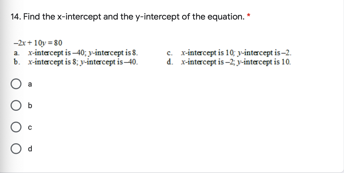 14. Find the x-intercept and the y-intercept of the equation. *
-2x+ 10y = 80
a. x-intercept is -40; y-intercept is 8.
b. x-intercept is 8; y-intercept is-40.
c. x-intercept is 10; y-intercept is-2.
d. x-intercept is –2; y-intercept is 10.
a
O d
