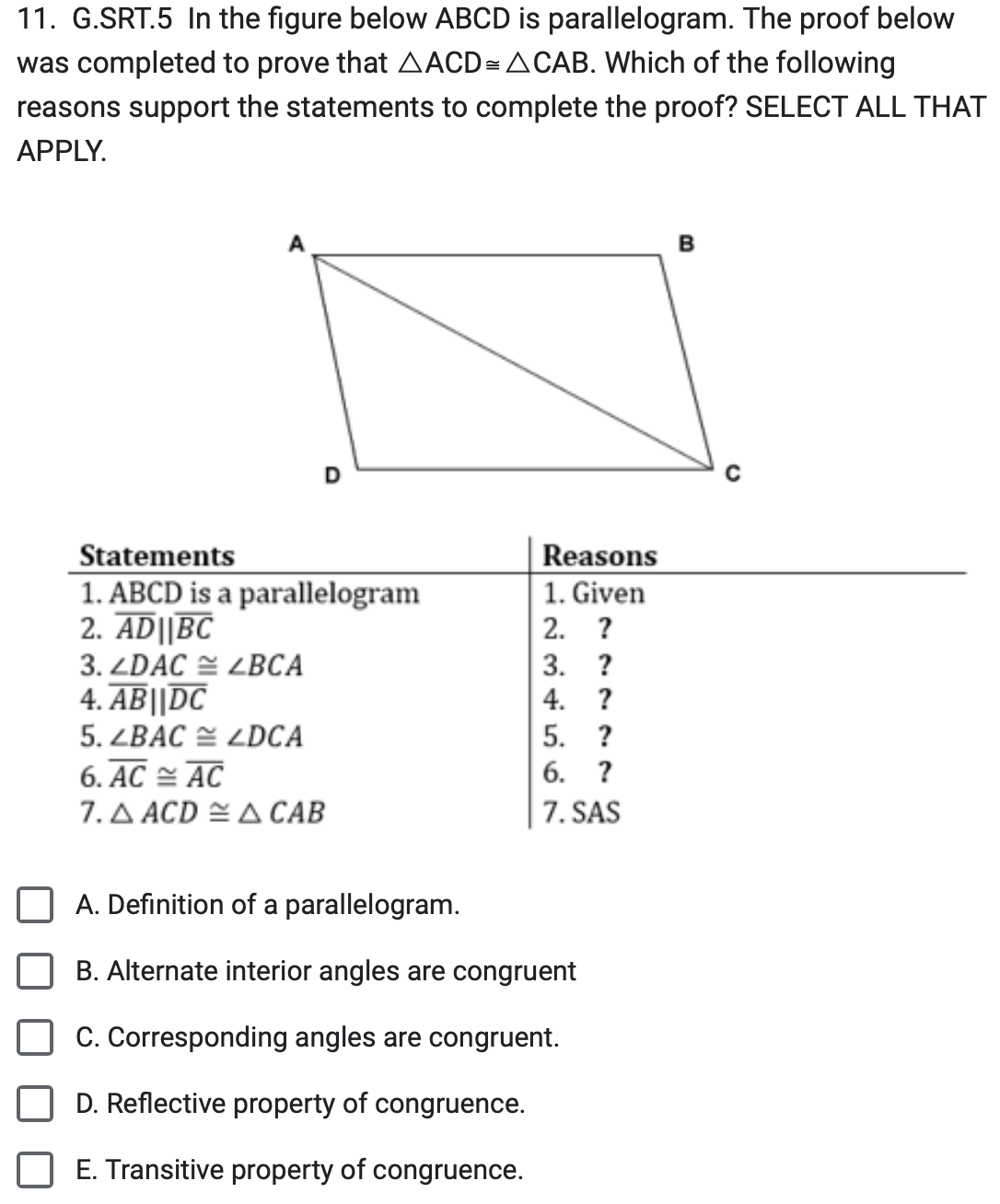 11. G.SRT.5 In the figure below ABCD is parallelogram. The proof below
was completed to prove that AACD= ACAB. Which of the following
reasons support the statements to complete the proof? SELECT ALL THAT
APPLY.
Statements
1. ABCD is a parallelogram
2. AD||BC
3. ZDAC ZBCA
4. AB||DC
5. ZBAC LDCA
6. AC AC
7. AACDA CAB
Reasons
1. Given
2. ?
3.
4.
?
?
5. ?
6. ?
7. SAS
A. Definition of a parallelogram.
B. Alternate interior angles are congruent
C. Corresponding angles are congruent.
D. Reflective property of congruence.
E. Transitive property of congruence.
B