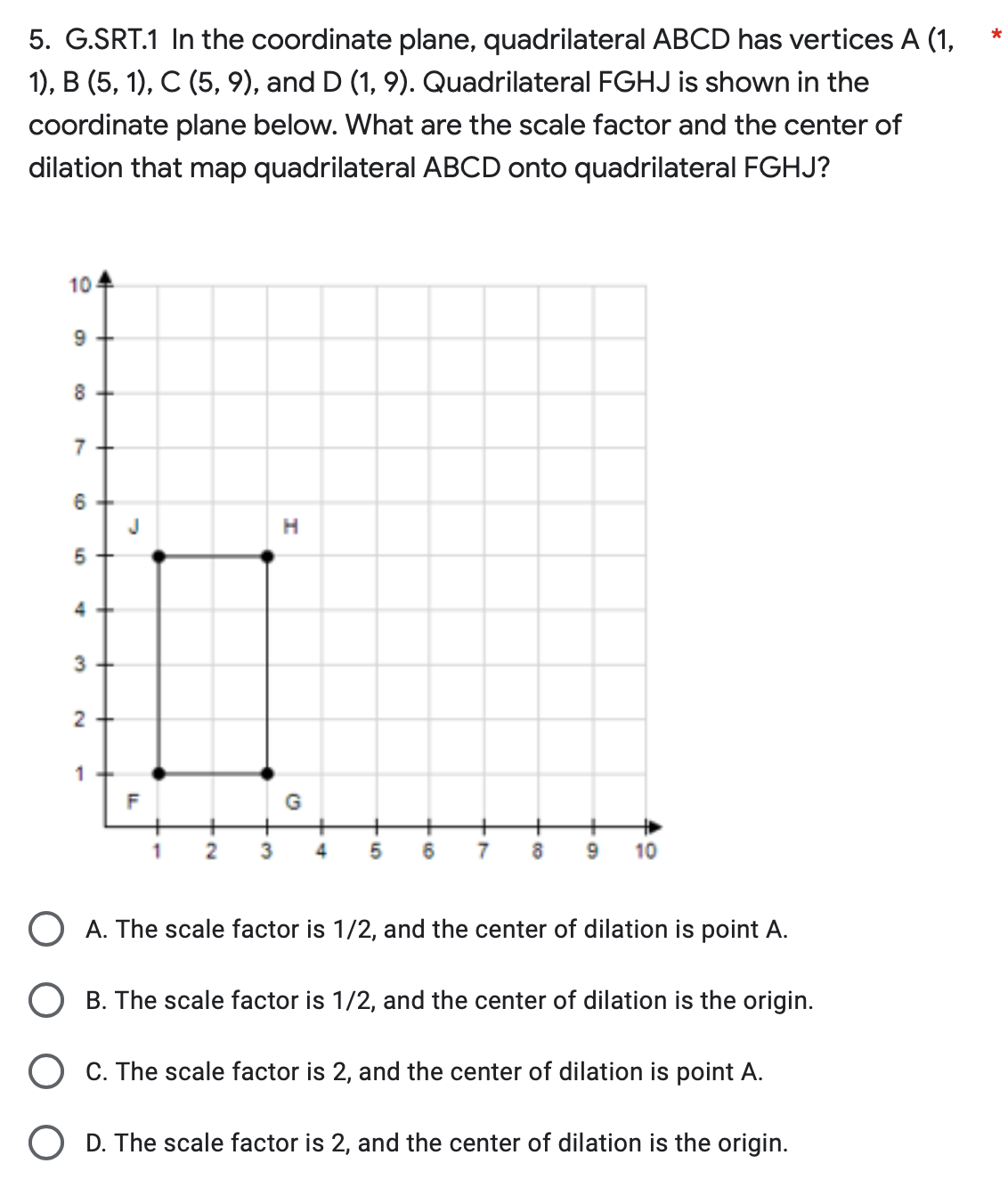 5. G.SRT.1 In the coordinate plane, quadrilateral ABCD has vertices A (1,
1), B (5, 1), C (5, 9), and D (1, 9). Quadrilateral FGHJ is shown in the
coordinate plane below. What are the scale factor and the center of
dilation that map quadrilateral ABCD onto quadrilateral FGHJ?
10
9
8
7
6
5
3
2+
1
J
IL
F
3
H
G
4 5 6
7
8
9 10
OA. The scale factor is 1/2, and the center of dilation is point A.
B. The scale factor is 1/2, and the center of dilation is the origin.
C. The scale factor is 2, and the center of dilation is point A.
O D. The scale factor is 2, and the center of dilation is the origin.
*