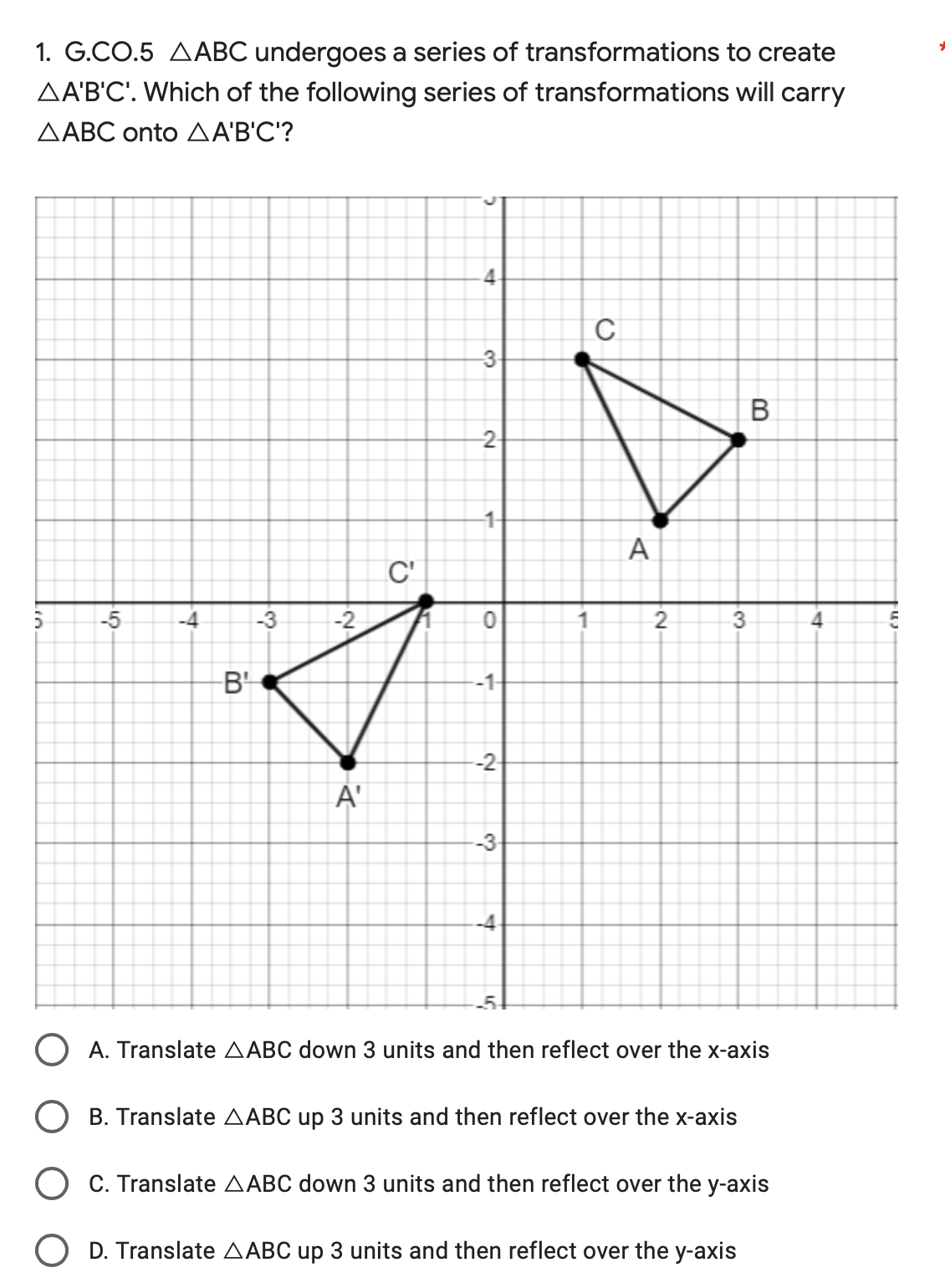 1. G.CO.5 AABC undergoes a series of transformations to create
AA'B'C'. Which of the following series of transformations will carry
AABC onto AA'B'C'?
5
-5
-4
C'
-3
-2
7
-B¹
A'
4
-3
-2-
-1-
0
-1-
2
-2-
-3-
-4-
-5-
1
с
A
2
3
B
A. Translate AABC down 3 units and then reflect over the x-axis
OB. Translate AABC up 3 units and then reflect over the x-axis
O C. Translate AABC down 3 units and then reflect over the y-axis
O D. Translate AABC up 3 units and then reflect over the y-axis