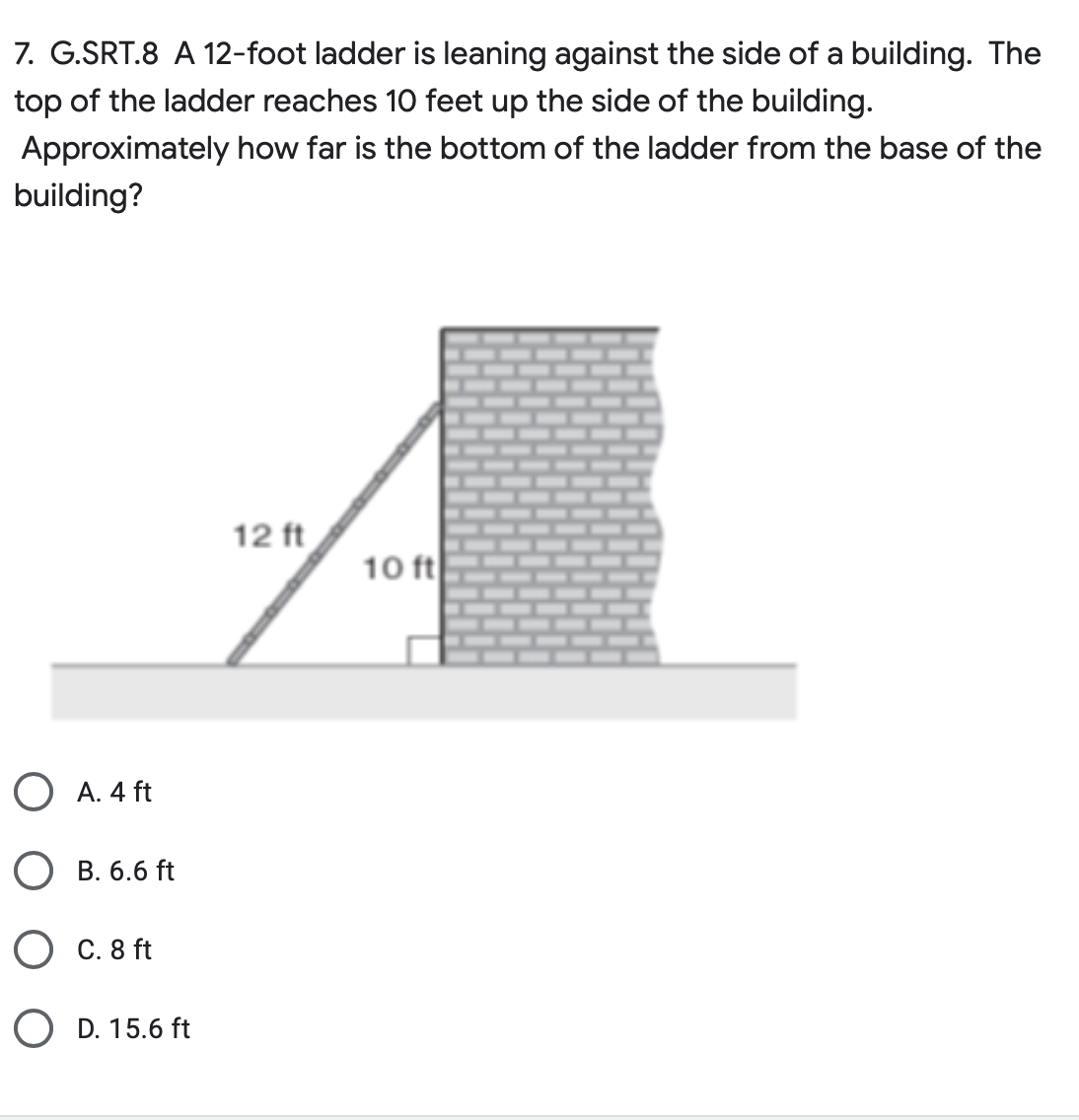 7. G.SRT.8 A 12-foot ladder is leaning against the side of a building. The
top of the ladder reaches 10 feet up the side of the building.
Approximately how far is the bottom of the ladder from the base of the
building?
O A. 4 ft
B. 6.6 ft
C. 8 ft
OD. 15.6 ft
12 ft
10 ft