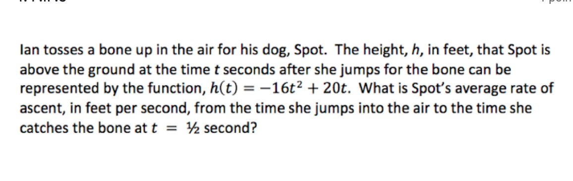 lan tosses a bone up in the air for his dog, Spot. The height, h, in feet, that Spot is
above the ground at the time t seconds after she jumps for the bone can be
represented by the function, h(t) = -16t² + 20t. What is Spot's average rate of
ascent, in feet per second, from the time she jumps into the air to the time she
catches the bone at t = ½ second?
