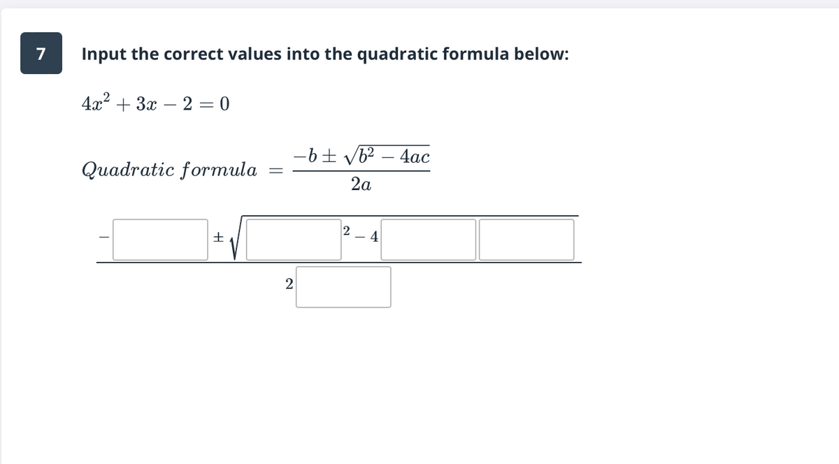 ## Problem 7: Applying the Quadratic Formula

**Instruction:**
Input the correct values into the quadratic formula below:

Given Quadratic Equation:
\[ 4x^2 + 3x - 2 = 0 \]

**Quadratic Formula:**
\[ x = \frac{-b \pm \sqrt{b^2 - 4ac}}{2a} \]

**Interactive Template:**
\[ x = \frac{- \boxed{\phantom{a}} \pm \sqrt{\boxed{\phantom{a}}^2 - 4 \cdot \boxed{\phantom{a}} \cdot \boxed{\phantom{a}}}}{2 \cdot \boxed{\phantom{a}}} \]

**Step-by-Step Explanation:**
To solve the quadratic equation using the quadratic formula, follow these steps:

1. **Identify the coefficients** from the given quadratic equation \(ax^2 + bx + c = 0\).
   - **a:** The coefficient of \(x^2\).
   - **b:** The coefficient of \(x\).
   - **c:** The constant term.

2. **Input the values** of a, b, and c into the template.

3. **Simplify** the expression under the square root (the discriminant).

4. **Calculate** the final values by simplifying the expression.

**Example with the Given Equation:**
For the equation \(4x^2 + 3x - 2 = 0\):
- \(a = 4\)
- \(b = 3\)
- \(c = -2\)

**Substitute these values into the formula:**
\[ x = \frac{- \boxed{3} \pm \sqrt{\boxed{3}^2 - 4 \cdot \boxed{4} \cdot \boxed{-2}}}{2 \cdot \boxed{4}} \]