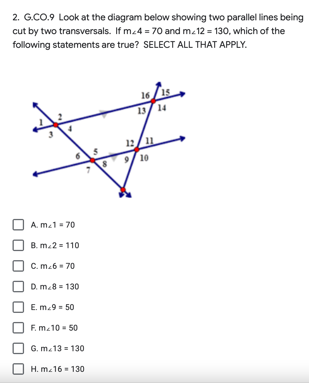 2. G.CO.9 Look at the diagram below showing two parallel lines being
cut by two transversals. If m<4 = 70 and m/12 = 130, which of the
following statements are true? SELECT ALL THAT APPLY.
A. m/1 = 70
B. m/2 = 110
C. m²6 = 70
6
D. m28 = 130
E. m29 = 50
F. m/10 = 50
G. m/13 = 130
H. m2 16 130
8
7
*
16 15
13 14
12 11
9 10