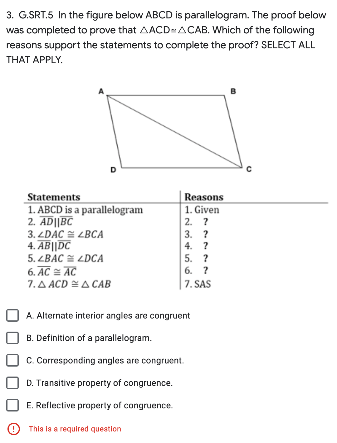 3. G.SRT.5 In the figure below ABCD is parallelogram. The proof below
was completed to prove that AACD= ACAB. Which of the following
reasons support the statements to complete the proof? SELECT ALL
THAT APPLY.
D
Statements
1. ABCD is a parallelogram
2. AD||BC
3. ZDAC ZBCA
4. AB||DC
5. ZBAC LDCA
6. AC AC
7. A ACDA CAB
Reasons
1. Given
2. ?
This is a required question
3. ?
4.
?
5. ?
6. ?
7. SAS
A. Alternate interior angles are congruent
B. Definition of a parallelogram.
C. Corresponding angles are congruent.
D. Transitive property of congruence.
E. Reflective property of congruence.
B