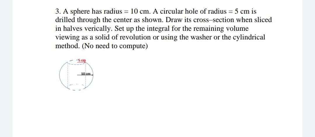 3. A sphere has radius = 10 cm. A circular hole of radius = 5 cm is
drilled through the center as shown. Draw its cross-section when sliced
in halves verically. Set up the integral for the remaining volume
viewing as a solid of revolution or using the washer or the cylindrical
method. (No need to compute)
-5 cm
10 cm.
