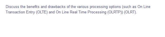 Discuss the benefits and drawbacks of the various processing options (such as On Line
Transaction Entry (OLTE) and On Line Real Time Processing (OLRTP)) (OLRT).
