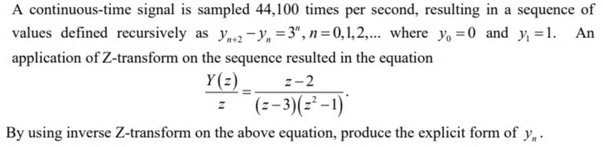 A continuous-time signal is sampled 44,100 times per second, resulting in a sequence of
values defined recursively as Yn+2-y₁ =3", n=0,1,2,... where y₁ = 0 and y₁ = 1. An
application of Z-transform on the sequence resulted in the equation
Y(z) _.
z-2
Z
(z− 3)(z²−1)*
By using inverse Z-transform on the above equation, produce the explicit form of y₁.