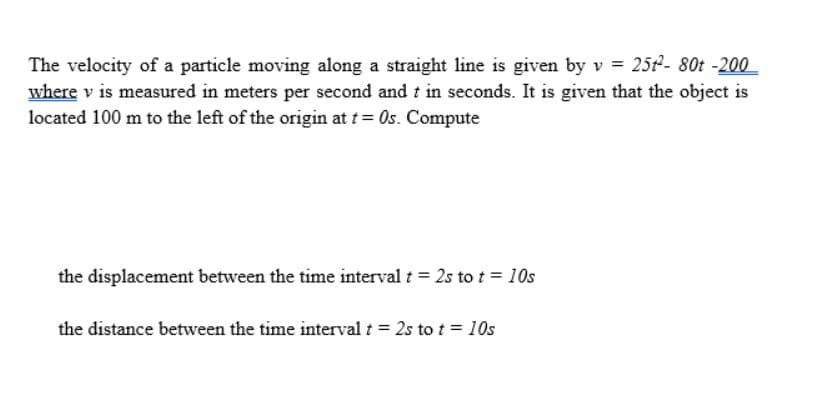 The velocity of a particle moving along a straight line is given by v = 25t²- 80t -200
where v is measured in meters per second and t in seconds. It is given that the object is
located 100 m to the left of the origin at t= 0s. Compute
the displacement between the time interval t = 2s to t = 10s
the distance between the time interval t = 2s to t = 10s