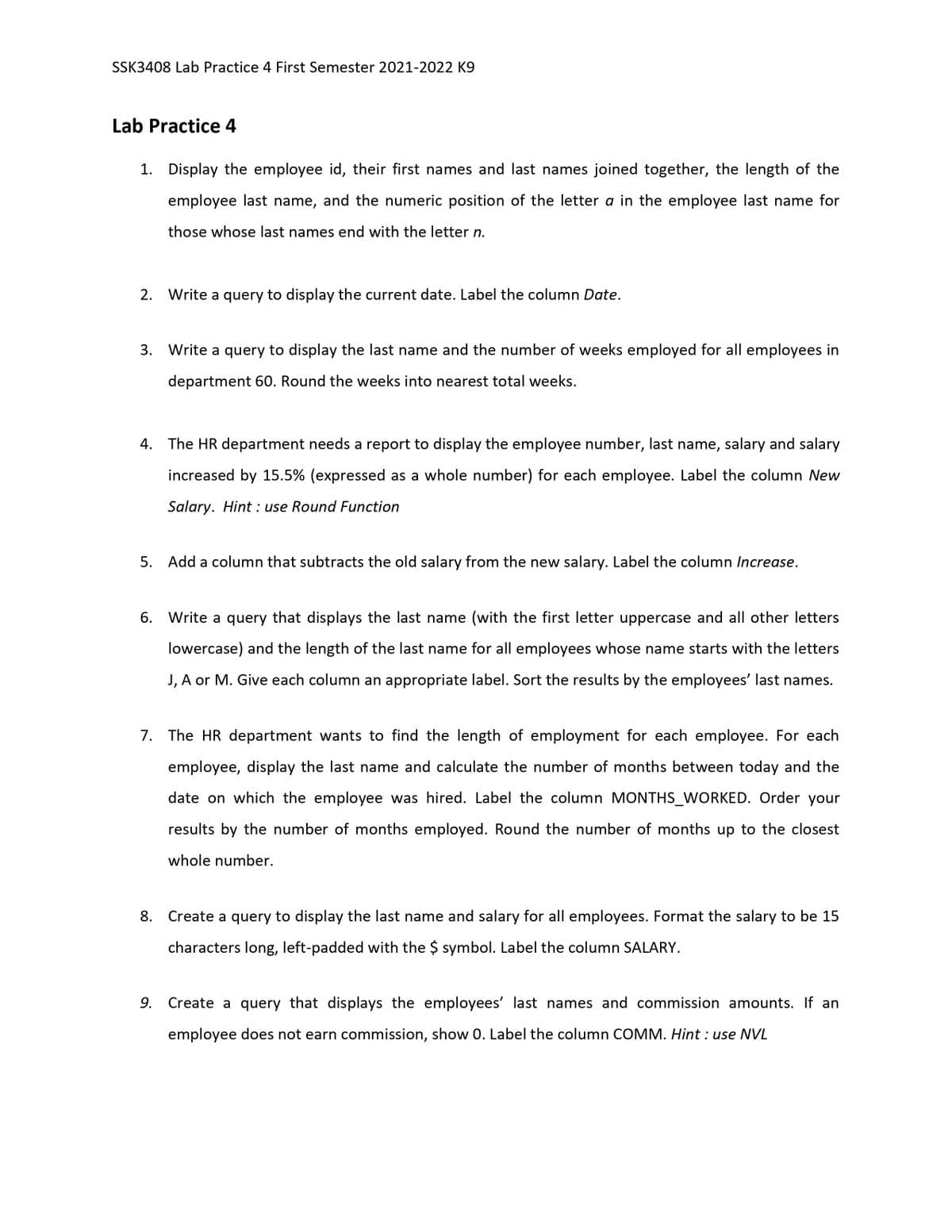 SSK3408 Lab Practice 4 First Semester 2021-2022 K9
Lab Practice 4
1. Display the employee id, their first names and last names joined together, the length of the
employee last name, and the numeric position of the letter a in the employee last name for
those whose last names end with the letter n.
2. Write a query to display the current date. Label the column Date.
3. Write a query to display the last name and the number of weeks employed for all employees in
department 60. Round the weeks into nearest total weeks.
4. The HR department needs a report to display the employee number, last name, salary and salary
increased by 15.5% (expressed as a whole number) for each employee. Label the column New
Salary. Hint : use Round Function
5. Add a column that subtracts the old salary from the new salary. Label the column Increase.
6. Write a query that displays the last name (with the first letter uppercase and all other letters
lowercase) and the length of the last name for all employees whose name starts with the letters
J, A or M. Give each column an appropriate label. Sort the results by the employees' last names.
7. The HR department wants to find the length of employment for each employee. For each
employee, display the last name and calculate the number of months between today and the
date on which the employee was hired. Label the column MONTHS_WORKED. Order your
results by the number of months employed. Round the number of months up to the closest
whole number.
8.
Create a query to display the last name and salary for all employees. Format the salary to be 15
characters long, left-padded with the $ symbol. Label the column SALARY.
9. Create a query that displays the employees' last names and commission amounts. If an
employee does not earn commission, show 0. Label the column COMM. Hint : use NVL
