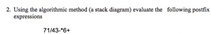 2. Using the algorithmic method (a stack diagram) evaluate the following postfix
expressions
71/43-*6+
