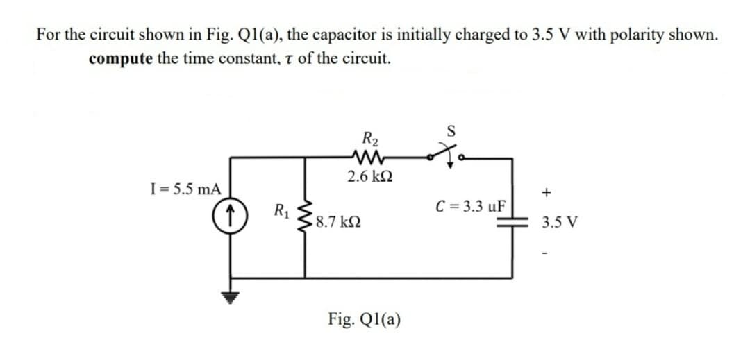 For the circuit shown in Fig. Q1(a), the capacitor is initially charged to 3.5 V with polarity shown.
compute the time constant, T of the circuit.
I = 5.5 mA
↑
R₁
R₂
2.6 ΚΩ
18.7 ΚΩ
Fig. Ql(a)
S
C = 3.3 uF
+
3.5 V