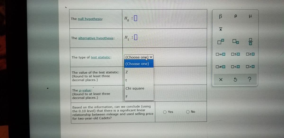 The null hypothesis:
H,:0
The alternatIve hypothesis:
H, :0
D=D0
ロSロ
120
The type of test statistic:
(Choose one)
(Choose one)
ローロ
O<O
The value of the test statistic:
(Round to at least three
decimal places.)
Chi square
The p-value:
(Round to at least three
decimal places.)
Based on the information, can we conclude (using
the 0.10 level) that there is a significant linear
relationship between mileage and used selling price
for two-year-old Cadets?
O Yes
No
