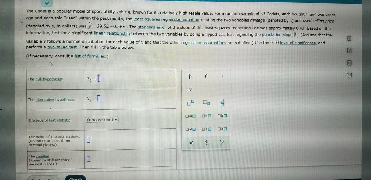 The Cadet is a popular model of sport utility vehicle, known for its relatively high resale value. For a random sample of 33 Cadets, each bought "new" two years
ago and each sold "used" within the past month, the least-squares regression equation relating the two variables mileage (denoted by x) and used selling price
(denoted by y, in dollars) was y = 39.52 – 0.56x . The standard error of the slope of this least-squares regression line was approximately 0.43. Based on this
information, test for a significant linear relationship between the two variables by doing a hypothesis test regarding the population slope B,. (Assume that the
variable y follows a normal distribution for each value of x and that the other regression assumptions are satisfied.) Use the 0.10 level of significance, and
perform a two-tailed test. Then fill in the table below.
(If necessary, consult a list of formulas.)
Aa
The null hypothesis:
H : 0
The alternative hypothesis:
H :]
O=0
OSO
The type of test statistic:
(Choose one) v
O<O
The value of the test statistic:
(Round to at least three
decimal places.)
The p-value:
(Round to at least three
decimal places.)
Check

