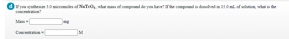 d If you synthesize 3.0 micromoles of NaTcO4, what mass of compound do you have? If the compound is dissolved in 15.0 mL of solution, what is the
concentration?
Mass =
mg
Concentration =
M
