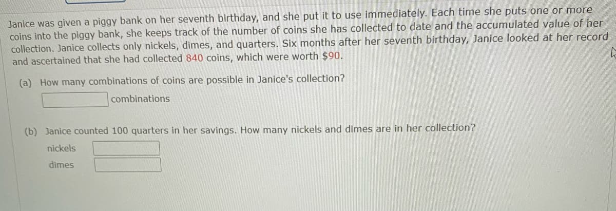 Janice was given a piggy bank on her seventh birthday, and she put it to use immnediately. Each time she puts one or more
coins into the piggy bank, she keeps track of the number of coins she has collected to date and the accumulated value of her
collection. Janice collects only nickels, dimes, and quarters. Six months after her seventh birthday, Janice looked at her record
and ascertained that she had collected 840 coins, which were worth $90.
(a) How many combinations of coins are possible in Janice's collection?
combinations
(b) Janice counted 100 quarters in her savings. How many nickels and dimes are in her collection?
nickels
dimes
