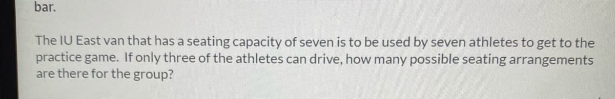 bar.
The IU East van that has a seating capacity of seven is to be used by seven athletes to get to the
practice game. If only three of the athletes can drive, how many possible seating arrangements
are there for the group?
