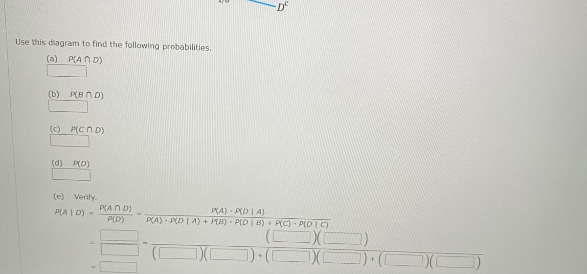 D°
Use this diagram to find the following probabilities.
(a) P(A N D)
(b) P(B N D)
(c) P(C N D)
(d) P(D)
(e) Verify.
P(A N D)
P(D)
P(A) · P(D | A)
P(A) · P(D | A) + P(B) · P(D | B) + P(C) · P(D | C)
P(A | D) =
