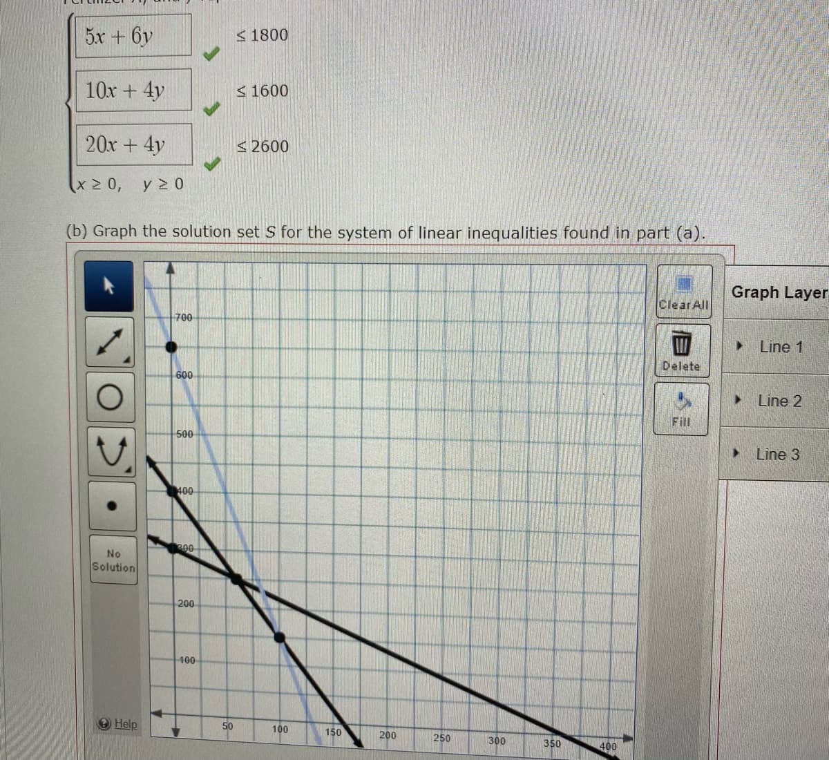 5x+6y
<1800
10x + 4y
< 1600
20x + 4y
< 2600
y 2 0
(b) Graph the solution set S for the system of linear inequalities found in part (a).
Graph Layer
Clear All
700
> Line 1
Delete
600
Line 2
Fill
500
Line 3
400
00
No
Solution
200
100
Help
50
100
150
200
250
300
350
400
