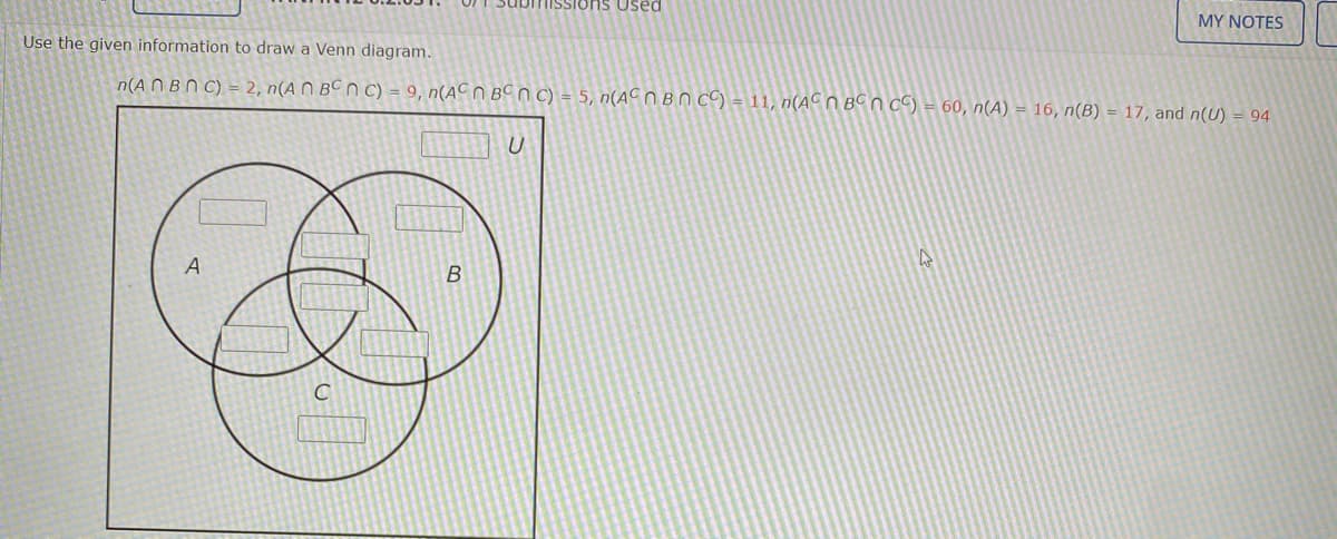 IISSions Used
MY NOTES
Use the given information to draw a Venn diagram.
n(A N B N C) = 2, n(A N BC n C) = 9, n(AC n BCn C) = 5, n(ACOBN c9 = 11, n(AC N BC n c) = 60, n(A) = 16, n(B) = 17, and n(U) = 94
U
В
