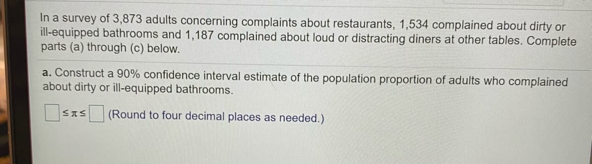 In a survey of 3,873 adults concerning complaints about restaurants, 1,534 complained about dirty or
ill-equipped bathrooms and 1,187 complained about loud or distracting diners at other tables. Complete
parts (a) through (c) below.
a. Construct a 90% confidence interval estimate of the population proportion of adults who complained
about dirty or ill-equipped bathrooms.
STS (Round to four decimal places as needed.)
