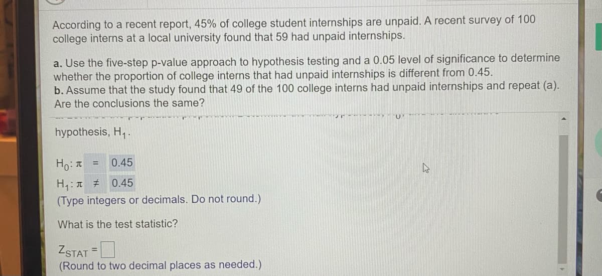 According to a recent report, 45% of college student internships are unpaid. A recent survey of 100
college interns at a local university found that 59 had unpaid internships.
a. Use the five-step p-value approach to hypothesis testing and a 0.05 level of significance to determine
whether the proportion of college interns that had unpaid internships is different from 0.45.
b. Assume that the study found that 49 of the 100 college interns had unpaid internships and repeat (a).
Are the conclusions the same?
hypothesis, H,-
Ho: I
0.45
%3D
0.45
(Type integers or decimals. Do not round.)
What is the test statistic?
ZSTAT =
(Round to two decimal places as needed.)
