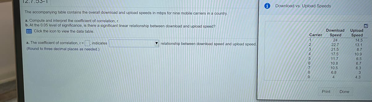 Download vs. Upload Speeds
The accompanying table contains the overall download and upload speeds in mbps for nine mobile carriers in a country.
a. Compute and interpret the coefficient of correlation, r.
b. At the 0.05 level of significance, is there a significant linear relationship between download and upload speed?
E Click the icon to view the data table,
Download
Upload
Speed
Carrier
Speed
24
14.5
13.1
8.7
10.9
6.5
a. The coefficient of correlation, r= indicates
V relationship between download speed and upload speed.
22.7
(Round to three decimal places as needed.)
3
4.
21.5
17.5
11.7
10.8
6.
6.7
10.5
6.3
3
8
6.8
4
4.3
Print
Done
